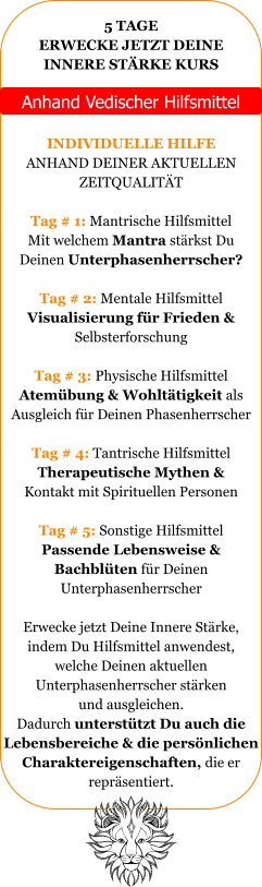 5 TAGE ERWECKE JETZT DEINE INNERE STRKE KURS   Anhand Vedischer Hilfsmittel  INDIVIDUELLE HILFE ANHAND DEINER AKTUELLEN ZEITQUALITT  Tag # 1: Mantrische Hilfsmittel Mit welchem Mantra strkst Du Deinen Unterphasenherrscher?  Tag # 2: Mentale Hilfsmittel Visualisierung fr Frieden &  Selbsterforschung  Tag # 3: Physische Hilfsmittel Atembung & Wohlttigkeit als  Ausgleich fr Deinen Phasenherrscher  Tag # 4: Tantrische Hilfsmittel Therapeutische Mythen &  Kontakt mit Spirituellen Personen  Tag # 5: Sonstige Hilfsmittel Passende Lebensweise &  Bachblten fr Deinen  Unterphasenherrscher   Erwecke jetzt Deine Innere Strke, indem Du Hilfsmittel anwendest, welche Deinen aktuellen  Unterphasenherrscher strken und ausgleichen.  Dadurch untersttzt Du auch die Lebensbereiche & die persnlichen Charaktereigenschaften, die er  reprsentiert.