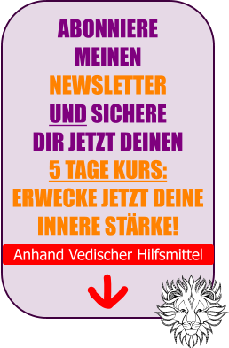 ABONNIERE  MEINEN  NEWSLETTER  UND SICHERE  DIR JETZT DEINEN 5 TAGE KURS: ERWECKE JETZT DEINE INNERE ST�RKE!  Anhand Vedischer Hilfsmittel